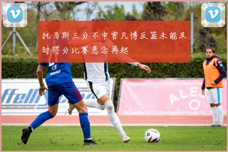 托马斯三分不中曾凡博反篮未能及时得分比赛悬念再起