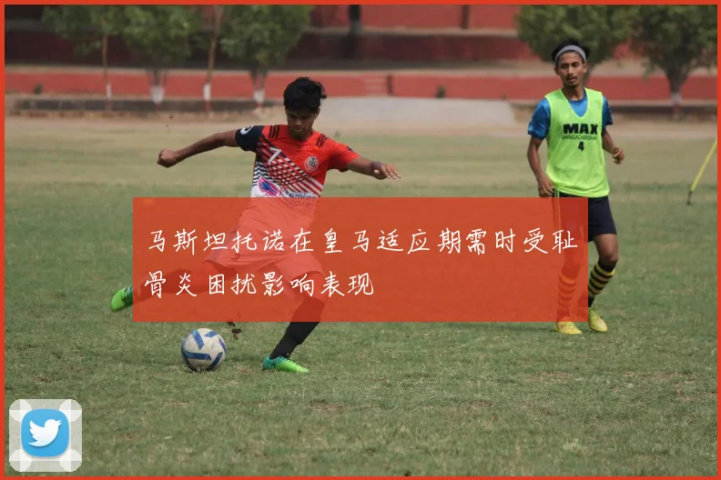 马斯坦托诺在皇马适应期需时受耻骨炎困扰影响表现