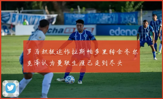 罗马积极运作拉斯帕多里转会齐尔克泽认为曼联生涯已走到尽头
