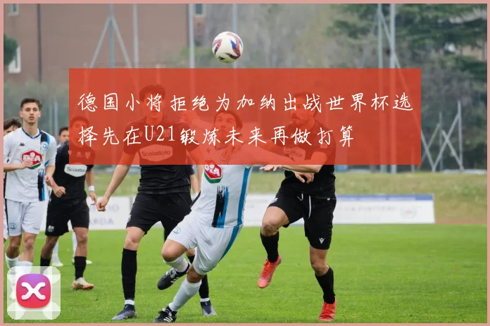 德国小将拒绝为加纳出战世界杯选择先在U21锻炼未来再做打算