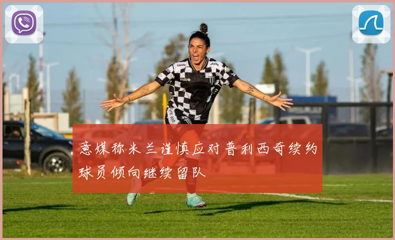 意媒称米兰谨慎应对普利西奇续约球员倾向继续留队