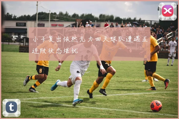 小卡复出依然无力回天球队遭遇五连败状态堪忧
