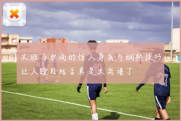 文班马尔尚的惊人身高与娴熟技巧让人瞠目结舌真是太离谱了