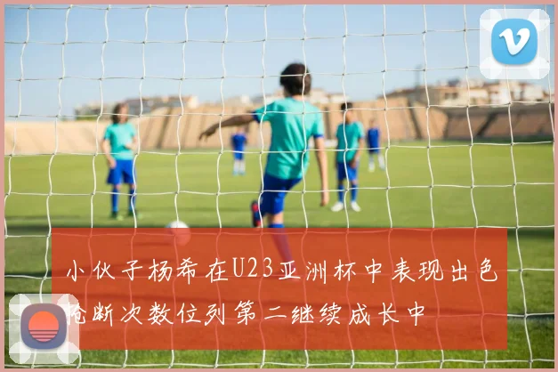 小伙子杨希在U23亚洲杯中表现出色抢断次数位列第二继续成长中