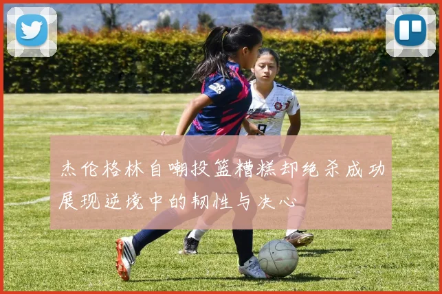 杰伦格林自嘲投篮糟糕却绝杀成功展现逆境中的韧性与决心