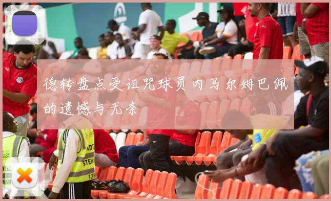 德转盘点受诅咒球员内马尔姆巴佩的遗憾与无奈