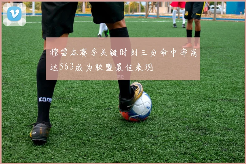 穆雷本赛季关键时刻三分命中率高达563成为联盟最佳表现