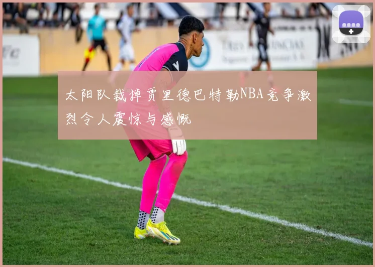 太阳队裁掉贾里德巴特勒NBA竞争激烈令人震惊与感慨