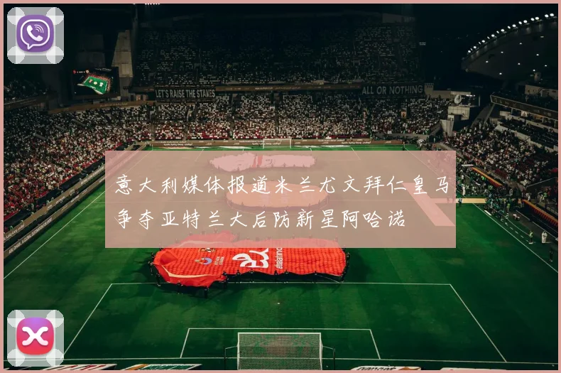 意大利媒体报道米兰尤文拜仁皇马争夺亚特兰大后防新星阿哈诺