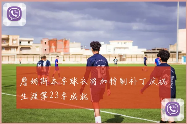 詹姆斯本季球衣将加特制补丁庆祝生涯第23季成就