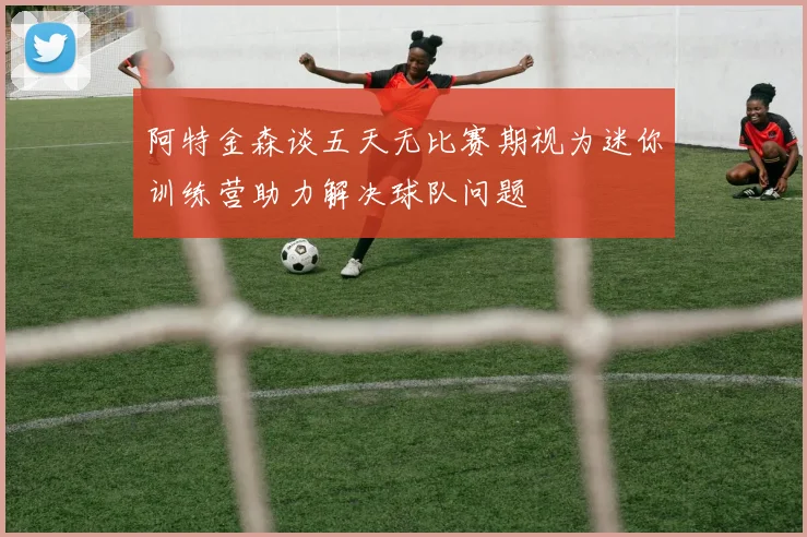 阿特金森谈五天无比赛期视为迷你训练营助力解决球队问题