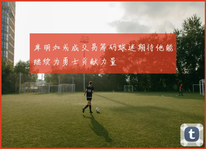 库明加或成交易筹码球迷期待他能继续为勇士贡献力量