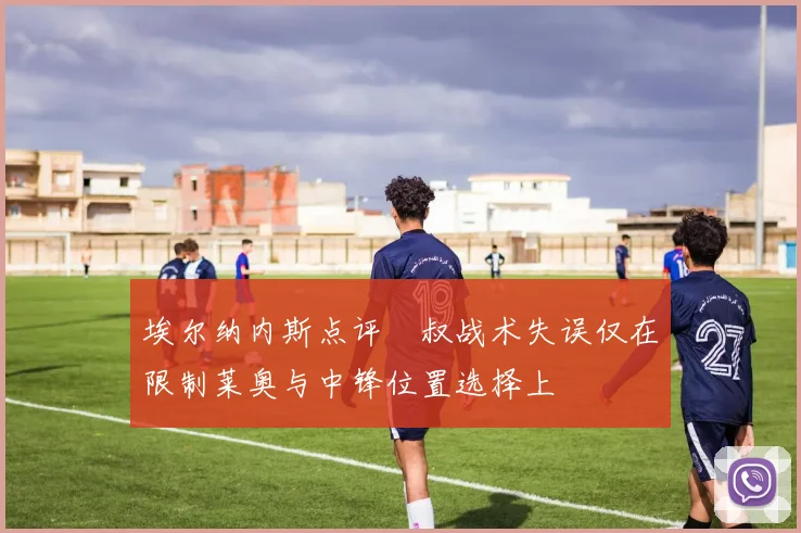 埃尔纳内斯点评囧叔战术失误仅在限制莱奥与中锋位置选择上