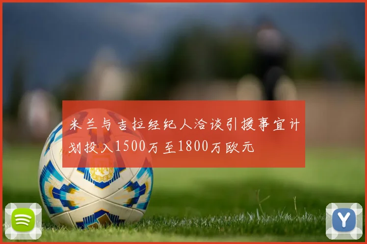 米兰与吉拉经纪人洽谈引援事宜计划投入1500万至1800万欧元