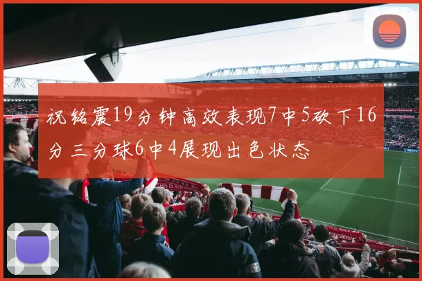 祝铭震19分钟高效表现7中5砍下16分三分球6中4展现出色状态