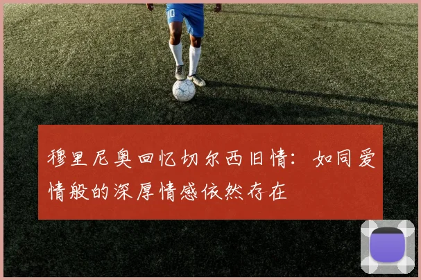 穆里尼奥回忆切尔西旧情：如同爱情般的深厚情感依然存在