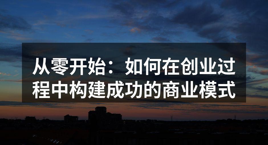 从零开始：如何在创业过程中构建成功的商业模式